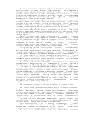 3. Органы исполнительной власти субъектов Российской Федерации        по
договоренности с органами местного самоуправления,         расположенными в
границах соответствующих субъектов Российской Федерации, и на      основании
предоставляемой органами местного самоуправления информации            могут
осуществлять формирование сведений об услугах (функциях), предоставляемых
(исполняемых) органами исполнительной власти субъектов            Российской
Федерации и органами местного самоуправления.
     Порядок взаимодействия органов исполнительной власти          субъектов
Российской Федерации и органов местного самоуправления при      формировании
сведений об услугах (функциях) органов исполнительной власти       субъектов
Российской Федерации и органов местного самоуправления          определяется
органами государственной власти субъектов Российской Федерации.
     4. В сводном реестре размещаются сведения об услугах        (функциях),
предоставляемые федеральными органами исполнительной власти,      субъектами
Российской Федерации, высшие исполнительные органы государственной власти
которых приняли решение о размещении сведений об услугах (функциях) в
сводном реестре.
     Высший исполнительный орган государственной       власти       субъекта
Российской Федерации в случае принятия решения о размещении в        сводном
реестре сведений об услугах (функциях) определяет орган      исполнительной
власти субъекта Российской Федерации, который наделяется полномочиями по
размещению в сводном реестре      сведений    об   услугах       (функциях),
предоставляемых (исполняемых) органами исполнительной власти        субъекта
Российской Федерации и органами местного самоуправления.
     5. Федеральные органы исполнительной      власти,      предоставляющие
сведения об услугах (функциях) для размещения в сводном реестре, и органы
исполнительной власти субъекта Российской Федерации, уполномоченные в
установленном порядке на размещение сведений об услугах         (функциях) в
сводном реестре, являются участниками информационного взаимодействия.
     6. Состав сведений об услугах (функциях) для размещения в       сводном
реестре определяется согласно приложениям N 1 и 2 в зависимости от того,
утверждены или не утверждены административные регламенты     предоставления
соответствующих услуг (исполнения функций).
     7. Сведения об услугах (функциях), предоставленные          участниками
информационного взаимодействия для размещения в сводном            реестре и
размещенные в нем, образуют информационный ресурс сводного реестра.
     Правительство Российской Федерации определяет из числа      федеральных
органов исполнительной власти     уполномоченный    орган    по    ведению
информационного ресурса сводного реестра, который осуществляет      проверку
полноты и правильности заполнения федеральными органами      исполнительной
власти - участниками информационного взаимодействия электронных         форм
сводного реестра, размещает в сводном реестре предоставленные          этими
органами сведения об услугах (функциях), ежеквартально проводит       анализ
размещенных в сводном реестре сведений об услугах (функциях) в         целях
мониторинга процесса наполнения реестра       информационным       ресурсом,
поддержания его в актуальном состоянии.

     II. Размещение сведений об услугах (функциях) в сводном реестре

     8. Уполномоченные органы исполнительной власти субъектов Российской
Федерации - участники информационного взаимодействия размещают    сведения
об услугах (функциях) в сводном реестре непосредственно.       Федеральные
органы исполнительной власти - участники информационного    взаимодействия
предоставляют сведения об услугах (функциях), подлежащие размещению в
сводном реестре, в уполномоченный орган по ведению         информационного
ресурса сводного реестра.
     Сведения об услугах (функциях), размещаемые в сводном реестре     или
предоставляемые в уполномоченный орган по ведению информационного ресурса
сводного реестра, должны быть полными и достоверными.
     9. В уполномоченный орган по ведению информационного          ресурса
сводного реестра предоставляются сведения об услугах (функциях)       теми
федеральными органами исполнительной власти, которые          осуществляют
предоставление соответствующих услуг (исполнение функций).
     В случае если в предоставлении государственной услуги       участвуют
 