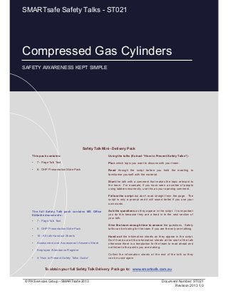 Compressed Gas Cylinders
Page 1 of 10
© PA Services Group - SMARTsafe 2013 Document Number: ST021
Revision 2013 1.0
This pack contains:
• 7 - Page Talk Text
• 8 - OHP Presentation Slide Pack
Using the talks (Extract “How to Present Safety Talks”):
Plan which topic you want to discuss with your team.
Read through the script before you hold the meeting to
familiarise yourself with the material.
Start the talk with a comment that makes the topic relevant to
the team. For example, if you have seen a number of people
using ladders incorrectly, use this as your opening comment.
Follow the script but don’t read straight from the page. The
script is only a prompt and it will sound better if you use your
own words.
Ask the questions as they appear in the script. It is important
you do this because they are a lead in to the next section of
your talk.
Give the team enough time to answer the questions. Safety
talks can be boring for the team if you are the only one talking.
Hand out the information sheets as they appear in the script.
Don’t hand out all the information sheets at the start of the talk
otherwise there is a temptation for the team to read ahead and
not listen to the points you are making.
Collect the information sheets at the end of the talk so they
can be used again.
Safety Talk Mini - Delivery Pack
To obtain your full Safety Talk Delivery Pack go to: www.smartsafe.com.au
The full Safety Talk pack contains MS Office
Editable documents :
• 7 - Page Talk Text
• 8 - OHP Presentation Slide Pack
• 16 - A5 talk Handout Sheets
• Assessment and Assessment Answers Sheet
• Employee Attendance Register
• A “How to Present Safety Talks Guide”
Compressed Gas Cylinders
SAFETY AWARENESS KEPT SIMPLE
SMARTsafe Safety Talks - ST021
 