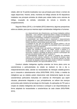 ANDRADE; GALVÃO / O CONCEITO DE SMART CITIES ALIADO À MOBILIDADE URBANA
cidade, além de 10 painéis localizados nas ruas principais para indicar o número de
vagas disponíveis. Haverá, ainda, monitores de tráfego através de 60 dispositivos
instalados nas principais entradas da cidade para coletar dados como volumes de
tráfego, ocupação da estrada, velocidade do veículo e tamanho do
congestionamento.
Segundo Weiss (2014), a Un-habitat (2012) determinou algumas perspectivas
sobre as cidades, para que as mesmas sejam consideradas inteligentes e humanas:
a) o desenvolvimento das infraestruturas, que forneça instalações públicas
adequadas – ruas e estradas, saneamento básico, energia e tecnologias da
informação e comunicação – a fim de melhorar as condições de vida urbana
e incrementar a produtividade, mobilidade e conectividade;
b) produtividade, que contribua para o crescimento e desenvolvimento
econômico, gerando resultados financeiros positivos, fornecendo postos de
trabalho decentes e oportunidades iguais para todos;
c) qualidade de vida, pelo uso adequado dos espaços públicos, a fim de
incrementar a coesão da comunidade, sua identidade cívica e que propicie
segurança à vida e à prosperidade;
d) equidade e inclusão social, que garanta a distribuição e redistribuição
equitativa dos benefícios gerados na cidade, reduza a pobreza e a
incidência de favelas, proteja os direitos de minorias e grupos menos
favorecidos, fortaleça a igualdade de gêneros e garanta a participação das
pessoas nas esferas sociais, políticas e culturais, e;
e) sustentabilidade ambiental, que valorize a proteção dos ambientes
urbanos e dos bens naturais, buscando o uso eficiente de energia e água
minimizando as pressões sobre o planeta e os recursos naturais, por meio
da geração de soluções criativas que visem manter e melhorar a qualidade
do ambiente (WEISS, 2014 apud UN-HABITAT, 2012).
Construir cidades inteligentes significa entender de forma plena como as
características e particularidades da cidade se realizam no dia a dia e,
independentemente delas, atender às necessidades de interação cidadão-governo
que é crescente e absolutamente crítica (WOLFRAM, 2012). Então, a medida da
inteligência que as cidades podem desenvolver está diretamente ligada às suas
características particulares traduzidas em sistemas de informações que sejam
robustos, plenamente integrados e que, principalmente, se valham dos avanços
promovidos pela indústria de tecnologia da informação. As aplicações de TIC para a
criação de cidades inteligentes são inúmeras e começam a ser disponibilizadas de
forma adaptada às necessidades e características de cada cidade (WOLFRAM,
2012).
HumanÆ. Questões controversas do mundo contemporâneo, v. 10, n. 1- (Ano, 2016) ISSN: 1517-7606
 