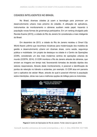 ANDRADE; GALVÃO / O CONCEITO DE SMART CITIES ALIADO À MOBILIDADE URBANA
CIDADES INTELIGENTES NO BRASIL
No Brasil, diversas cidades já usam a tecnologia para promover um
desenvolvimento urbano mais próximo do cidadão. A utilização de aplicativos,
instrumentos de monitoramento e câmeras auxiliam neste papel, trazendo à
população novas formas de governança participativa. Em um ranking divulgado pela
Revista Exame (2015), a cidade do Rio de Janeiro foi considerada a mais inteligente
do Brasil.
Em dezembro de 2013, a cidade do Rio de Janeiro recebeu o Smart City
World Award, prêmio que reconhece iniciativas para modernização dos modelos de
gestão e desenvolvimento urbano em diversas áreas, como saúde, segurança
pública e mobilidade. Um projeto de destaque na cidade é o Centro de Operações
(COR), considerado um dos mais modernos centros de operações urbanas do
mundo (COSTA, 2014). O COR monitora o Rio de Janeiro através de câmeras, que
enviam as imagens em tempo real, favorecendo tomadas de decisão rápidas dos
setores responsáveis. Através deste monitoramento, é possível a identificação de
pontos de retenção no trânsito e acidentes, por exemplo. O COR atua em parceria
com o aplicativo de celular Waze, através do qual é possível informar à população
sobre interdições, obras nas ruas e melhores opções de tráfego para os motoristas.
Figura 2: Centro de Operações do Rio de Janeiro. Fonte: www.rio.rj.gov.br, 2014.
HumanÆ. Questões controversas do mundo contemporâneo, v. 10, n. 1- (Ano, 2016) ISSN: 1517-7606
 