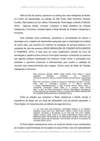 ANDRADE; GALVÃO / O CONCEITO DE SMART CITIES ALIADO À MOBILIDADE URBANA
Além do Rio de Janeiro, aparecem no ranking das mais inteligentes do Brasil,
em ordem de classificação, as cidades de São Paulo, Belo Horizonte, Brasília,
Curitiba, São Caetano do Sul, Vitória, Florianópolis, Porto Alegre e Recife (FURLAN,
2015). Algumas destas, inclusive, compõem a Rede Brasileira de Cidades
Inteligentes e Humanas, entidade ligada à Rede Mundial de Cidades Inteligentes e
Humanas.
Esta entidade reúne prefeituras, secretarias e universidades de ciência e
tecnologia com o objetivo de desenvolver pesquisas para a implantação de projetos
de smart cities, que resultem em melhoria na prestação de serviços públicos e na
qualidade de vida das pessoas (REDE BRASILEIRA DE CIDADES INTELIGENTES
E HUMANAS, 2015). A rede atua de modo colaborativo, através da troca de
tecnologias e capital humano entre os municípios membros, conectando os mesmos
aos agentes públicos interessados em contribuir. Existe, ainda, a articulação com
entidades e governos (nacionais e internacionais) para auxiliar a captação de
recursos para desenvolvimento dos projetos. Fazem parte da Rede de Cidades
Inteligentes e Humanas:
Belo Horizonte, Brasília, Belém, Natal, Recife, Porto Alegre e Vitória
(capitais); Anápolis, Cachoeiro de Itapemirim,
Colinas do Tocantins, Itabuna, Olinda, Paulista, Rio das Ostras, Taquaritinga
e Uberlândia.
Além dos municípios, a Rede se conecta a instituições de todo o mundo,
entre elas a Comissão Europeia e o Banco Mundial;
o projeto MyNeighbourhood, a rede mundial Human Smart Cities, o
movimento Connected Smart Cities e a Campus Party Brasil.
Além, é claro do Fórum Nacional de Ciência, Tecnologia e Inovação da
Frente Nacional dos Prefeitos (FNP) e a própria FNP (REDE BRASILEIRA
DE CIDADES INTELIGENTES E HUMANAS, 2015).
Entre as cidades que compõem a Rede, destaca-se o Recife, devido à
experiência de testes em um living lab (laboratório vivo) de grande expressão: o
Porto Digital. Um living lab pode ser definido da seguinte forma:
(...) um meio pelo qual empresas, autoridades públicas e os cidadãos
trabalham juntos para criar, desenvolver, validar e testar novos serviços,
negócios, mercados e tecnologias no na vida real, tais como cidades,
regiões urbanas, áreas rurais e as redes colaborativas virtuais entre as
diferentes partes interessadas de um determinado contexto, permitindo aos
diferentes atores não só participar, mas também contribuir no processo de
inovação (SILVA, 2012).
O Porto Digital caracteriza-se como um living lab devido à sua característica
de criação e experimentação de inovações nos seus limites, mas com aplicabilidade
HumanÆ. Questões controversas do mundo contemporâneo, v. 10, n. 1- (Ano, 2016) ISSN: 1517-7606
 