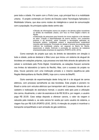 ANDRADE; GALVÃO / O CONCEITO DE SMART CITIES ALIADO À MOBILIDADE URBANA
para toda a cidade. Foi assim com o Porto Leve, cujo principal foco é a mobilidade
urbana. O projeto contempla um Centro de Estudos sobre Tecnologias Aplicadas à
Mobilidade Urbana, que atua como núcleo de inteligência e canal de comunicação
com a população. As principais ações deste centro são:
 Difusão de informações acerca do projeto e de demais ações inovadores
no âmbito da mobilidade urbana, com foco no Porto Digital e Bairro do
Recife.
 Elaboração de pesquisas para fomento de novos negócios e de interesse
do setor; Criação e disponibilização de acervo técnico, com conteúdos
próprios e de terceiros, sobre inovação e tecnologias aplicadas ao
transporte público, mobilidade urbana e desenvolvimento sustentável
induzido pelo transporte; Promoção do debate e fomento de propostas para
melhoria da mobilidade urbana, em especial no Bairro do Recife,
expansíveis à cidade; Estímulo e promoção do exercício da cidadania
empresarial pelas empresas do segmento (PORTO LEVE, 2015).
Como exemplo de projeto que saiu do âmbito do laboratório em direção à
toda a cidade, pode-se destacar o Bike Leve que iniciou um sistema de aluguel de
bicicletas em estações próprias, cujo processo era todo feito através de aplicativo de
celular e controlado pelo Porto Digital. Inicialmente, as estações ficavam somente
nos limites do laboratório (o bairro do Recife). Mas, com o sucesso do projeto na
área, houve parceria com uma instituição privada e o mesmo espalhou-se pela
Região Metropolitana do Recife (RMR), hoje com o nome de BikePE.
Outro exemplo de experimentação deste living lab é o de aluguel de carros
elétricos, com processo semelhante ao das bicicletas. Este projeto é pioneiro no
Brasil e conta com veículos elétricos que transportam até 2 pessoas. Através de um
cadastro e realização de assinatura mensal, o usuário está apto para a utilização
dos carros. Atualmente, o valor da assinatura é de R$ 30,00 e, por viagem, o usuário
paga R$ 20,00. Caso esteja disposto a oferecer carona, o valor da viagem é
reduzido pela metade e, se esta carona for aceita por outro usuário do sistema, a
viagem fica por R$ 5,00 (PORTO LEVE, 2015). A intenção do projeto é incentivar o
transporte compartilhado e sem emissão de gás carbônico.
HumanÆ. Questões controversas do mundo contemporâneo, v. 10, n. 1- (Ano, 2016) ISSN: 1517-7606
 