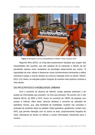 ANDRADE; GALVÃO / O CONCEITO DE SMART CITIES ALIADO À MOBILIDADE URBANA
Figura 3: Bicicletas e carros compartilhados no Recife. Fonte: A autora, 2015.
Segundo Silva (2012), os living labs proporcionam soluções que surgem das
necessidades dos usuários, que são capazes de se expressar e deixam de ser
percebidos apenas como receptores da tecnologia desenvolvida por outros. “A
capacidade de criar, utilizar e disseminar novos conhecimentos transcende a esfera
individual e passa a ocorrer através da contínua interação entre os atores” (SILVA,
2012, p.6). Assim, as soluções podem impactar de maneira mais positiva e precisa a
vida urbana.
OS APLICATIVOS E A MOBILIDADE URBANA
Com o aumento do alcance da internet, muitas pessoas passaram a ter
acesso às informações que precisam, na hora que precisam. De acordo com o site
Statista (2014), de 2000 a 2014, houve um aumento de 1000% de pessoas com
acesso à internet. Além disso, deve-se destacar o aumento da utilização de
aparelhos móveis, que, pela facilidade de mobilidade, auxiliam nas consultas e
produção de conteúdo sobre as cidades. Estes aparelhos, geralmente, contam com
GPS, que permite interação com os outros na área, proporcionando traçados de
rotas, estimativas de tempo no trânsito e outras informações importantes para o
usuário.
HumanÆ. Questões controversas do mundo contemporâneo, v. 10, n. 1- (Ano, 2016) ISSN: 1517-7606
 