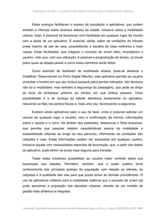 ANDRADE; GALVÃO / O CONCEITO DE SMART CITIES ALIADO À MOBILIDADE URBANA
Estes avanços facilitaram o acesso da população a aplicativos, que podem
entreter e informar sobre diversos setores da cidade, inclusive sobre a mobilidade
urbana. Hoje, é possível se locomover com facilidade em qualquer lugar do mundo
com a ajuda de um aplicativo. É possível, ainda, saber as condições do trânsito
antes mesmo de sair de casa, possibilitando a escolha de rotas melhores e mais
vazias. Estas facilidades, que integram o conceito de smart cities, empoderam o
usuário, visto que, com sua utilização, é possível a programação do tempo, os locais
pelos quais se deseja passar e como estes caminhos serão feitos.
Como exemplo de facilitador de mobilidade urbana, pode-se destacar o
CittaMobi. Desenvolvido no Porto Digital (Recife), este aplicativo permite ao usuário
consultar o horário em que seu ônibus passará pelos pontos indicados. Isto favorece
não só a mobilidade, mas também a segurança do passageiro, que pode se dirigir
ao local de embarque próximo ao horário em que ônibus passará. Outra
possibilidade é a de recarga do bilhete eletrônico diretamente no aplicativo,
reduzindo as filas nos pontos físicos e, mais uma vez, favorecendo a segurança.
Existem ainda aplicativos para o uso de táxis, onde é possível solicitar um
veículo de qualquer lugar e receber, com a confirmação da corrida, informações
sobre o taxista e o carro. No âmbito dos pedestres, destaca-se o Rota Acessível,
que permite que pessoas relatem características acerca da mobilidade e
acessibilidade urbanas ao longo do seu percurso, informando as condições das
calçadas e ruas. Estas informações podem ser acessadas por qualquer usuário,
inclusive àquele com necessidades especiais de locomoção, que, a partir dos dados
do aplicativo, pode definir os locais mais seguros para transitar.
Todas estas iniciativas possibilitam ao usuário maior controle sobre sua
locomoção nas cidades. Permitem, também, que o poder público tome
conhecimento das principais queixas da população com relação ao trânsito, às
calçadas e à qualidade das vias para que possa tomar as devidas providências. O
uso de aplicativos voltados para a mobilidade reafirma que o conceito de smart city
pode aproximar a população das decisões urbanas, através de um modelo de
gestão mais dinâmico e integrado.
HumanÆ. Questões controversas do mundo contemporâneo, v. 10, n. 1- (Ano, 2016) ISSN: 1517-7606
 