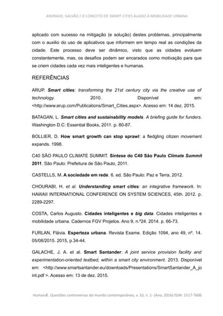 ANDRADE; GALVÃO / O CONCEITO DE SMART CITIES ALIADO À MOBILIDADE URBANA
aplicado com sucesso na mitigação (e solução) destes problemas, principalmente
com o auxilio do uso de aplicativos que informem em tempo real as condições da
cidade. Este processo deve ser dinâmico, visto que as cidades evoluem
constantemente, mas, os desafios podem ser encarados como motivação para que
se criem cidades cada vez mais inteligentes e humanas.
REFERÊNCIAS
ARUP. Smart cities: transforming the 21st century city via the creative use of
technology. 2010. Disponível em:
<http://www.arup.com/Publications/Smart_Cities.aspx>. Acesso em: 14 dez. 2015.
BATAGAN, L. Smart cities and sustainability models. A briefing guide for funders.
Washington D.C: Essential Books, 2011. p. 80-87.
BOLLIER, D. How smart growth can stop sprawl: a fledgling citizen movement
expands. 1998.
C40 SÃO PAULO CLIMATE SUMMIT. Síntese do C40 São Paulo Climate Summit
2011. São Paulo: Prefeitura de São Paulo, 2011.
CASTELLS, M. A sociedade em rede. 6. ed. São Paulo: Paz e Terra, 2012.
CHOURABI, H. et al. Understanding smart cities: an integrative framework. In:
HAWAII INTERNATIONAL CONFERENCE ON SYSTEM SCIENCES, 45th. 2012. p.
2289-2297.
COSTA, Carlos Augusto. Cidades inteligentes e big data. Cidades inteligentes e
mobilidade urbana. Cadernos FGV Projetos. Ano 9, n.º24. 2014. p. 66-73.
FURLAN, Flávia. Esperteza urbana. Revista Exame. Edição 1094, ano 49, nº. 14.
05/08/2015. 2015, p.34-44.
GALACHE, J. A. et al. Smart Santander: A joint service provision facility and
experimentation-oriented testbed, within a smart city environment. 2013. Disponível
em: <http://www.smartsantander.eu/downloads/Presentations/SmartSantander_A_jo
int.pdf >. Acesso em: 13 de dez. 2015.
HumanÆ. Questões controversas do mundo contemporâneo, v. 10, n. 1- (Ano, 2016) ISSN: 1517-7606
 