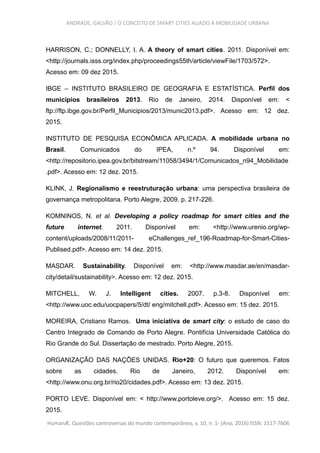 ANDRADE; GALVÃO / O CONCEITO DE SMART CITIES ALIADO À MOBILIDADE URBANA
HARRISON, C.; DONNELLY, I. A. A theory of smart cities. 2011. Disponível em:
<http://journals.isss.org/index.php/proceedings55th/article/viewFile/1703/572>.
Acesso em: 09 dez 2015.
IBGE – INSTITUTO BRASILEIRO DE GEOGRAFIA E ESTATÍSTICA. Perfil dos
municípios brasileiros 2013. Rio de Janeiro, 2014. Disponível em: <
ftp://ftp.ibge.gov.br/Perfil_Municipios/2013/munic2013.pdf>. Acesso em: 12 dez.
2015.
INSTITUTO DE PESQUISA ECONÔMICA APLICADA. A mobilidade urbana no
Brasil. Comunicados do IPEA, n.º 94. Disponível em:
<http://repositorio.ipea.gov.br/bitstream/11058/3494/1/Comunicados_n94_Mobilidade
.pdf>. Acesso em: 12 dez. 2015.
KLINK, J. Regionalismo e reestruturação urbana: uma perspectiva brasileira de
governança metropolitana. Porto Alegre, 2009. p. 217-226.
KOMNINOS, N. et al. Developing a policy roadmap for smart cities and the
future internet. 2011. Disponível em: <http://www.urenio.org/wp-
content/uploads/2008/11/2011- eChallenges_ref_196-Roadmap-for-Smart-Cities-
Publised.pdf>. Acesso em: 14 dez. 2015.
MASDAR. Sustainability. Disponível em: <http://www.masdar.ae/en/masdar-
city/detail/sustainability>. Acesso em: 12 dez. 2015.
MITCHELL, W. J. Intelligent cities. 2007. p.3-8. Disponível em:
<http://www.uoc.edu/uocpapers/5/dt/ eng/mitchell.pdf>. Acesso em: 15 dez. 2015.
MOREIRA, Cristiano Ramos. Uma iniciativa de smart city: o estudo de caso do
Centro Integrado de Comando de Porto Alegre. Pontifícia Universidade Católica do
Rio Grande do Sul. Dissertação de mestrado. Porto Alegre, 2015.
ORGANIZAÇÃO DAS NAÇÕES UNIDAS. Rio+20: O futuro que queremos. Fatos
sobre as cidades. Rio de Janeiro, 2012. Disponível em:
<http://www.onu.org.br/rio20/cidades.pdf>. Acesso em: 13 dez. 2015.
PORTO LEVE. Disponível em: < http://www.portoleve.org/>. Acesso em: 15 dez.
2015.
HumanÆ. Questões controversas do mundo contemporâneo, v. 10, n. 1- (Ano, 2016) ISSN: 1517-7606
 
