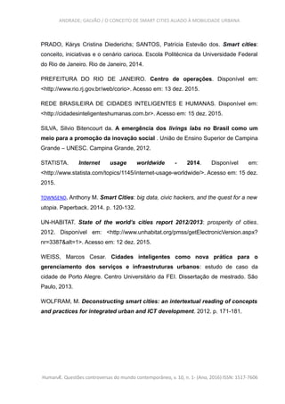 ANDRADE; GALVÃO / O CONCEITO DE SMART CITIES ALIADO À MOBILIDADE URBANA
PRADO, Kárys Cristina Diederichs; SANTOS, Patrícia Estevão dos. Smart cities:
conceito, iniciativas e o cenário carioca. Escola Politécnica da Universidade Federal
do Rio de Janeiro. Rio de Janeiro, 2014.
PREFEITURA DO RIO DE JANEIRO. Centro de operações. Disponível em:
<http://www.rio.rj.gov.br/web/corio>. Acesso em: 13 dez. 2015.
REDE BRASILEIRA DE CIDADES INTELIGENTES E HUMANAS. Disponível em:
<http://cidadesinteligenteshumanas.com.br>. Acesso em: 15 dez. 2015.
SILVA, Silvio Bitencourt da. A emergência dos livings labs no Brasil como um
meio para a promoção da inovação social . União de Ensino Superior de Campina
Grande – UNESC. Campina Grande, 2012.
STATISTA. Internet usage worldwide - 2014. Disponível em:
<http://www.statista.com/topics/1145/internet-usage-worldwide/>. Acesso em: 15 dez.
2015.
TOWNSEND, Anthony M. Smart Cities: big data, civic hackers, and the quest for a new
utopia. Paperback. 2014. p. 120-132.
UN-HABITAT. State of the world’s cities report 2012/2013: prosperity of cities.
2012. Disponível em: <http://www.unhabitat.org/pmss/getElectronicVersion.aspx?
nr=3387&alt=1>. Acesso em: 12 dez. 2015.
WEISS, Marcos Cesar. Cidades inteligentes como nova prática para o
gerenciamento dos serviços e infraestruturas urbanos: estudo de caso da
cidade de Porto Alegre. Centro Universitário da FEI. Dissertação de mestrado. São
Paulo, 2013.
WOLFRAM, M. Deconstructing smart cities: an intertextual reading of concepts
and practices for integrated urban and ICT development. 2012. p. 171-181.
HumanÆ. Questões controversas do mundo contemporâneo, v. 10, n. 1- (Ano, 2016) ISSN: 1517-7606
 