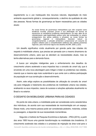 ANDRADE; GALVÃO / O CONCEITO DE SMART CITIES ALIADO À MOBILIDADE URBANA
esgotamento ou o uso inadequado dos recursos naturais, degradação do meio
ambiente aquecimento global e, consequentemente, o declínio da qualidade de vida
das pessoas. Novas formas de governança se fazem necessárias para as cidades
atuais:
As novas formas de governança metropolitana que vêm surgindo como
tendência mundial, precisam provar a sua efetividade em termos de
equacionar os verdadeiros problemas metropolitanos. Ou seja, além de se
caracterizarem pela legitimidade política (pois são embasadas no próprio
protagonismo dos atores públicos e privados), as novas formas de
governança regional e metropolitana deveriam reduzir os
congestionamentos, a poluição ambiental e proporcionar um conjunto de
projetos voltados para a competitividade sistêmica das cadeias produtivas
regionais, para mencionar alguns dos desafios (KLINK, 2009, p.223).
Um desafio significativo vivido atualmente por grande parte das cidades diz
respeito à mobilidade urbana, que precisa ser pensada com o mesmo dinamismo do
desenvolvimento urbano, para que se atendam as necessidades atuais, mas se
tenha alternativas para a demanda futura.
A busca por soluções inteligentes para o enfrentamento dos desafios do
crescimento urbano acelerado e seus impactos traz o conceito de smart city, que é
envolvido em uma nova abordagem para mitigar e tratar os problemas nas cidades,
visando que a mesma seja mais sustentável e que conte com a efetiva participação
da população em sua construção e desenvolvimento.
Assim, este artigo explora as possibilidades de utilização do conceito de smart
city para mitigação e tratamento dos problemas de mobilidade urbana nas cidades,
analisando os seus impactos, casos de sucesso e soluções aplicadas atualmente no
Brasil e no exterior.
O DESAFIO DA MOBILIDADE URBANA PARA AS CIDADES
Do ponto de vista urbano, a mobilidade pode ser considerada como característica
dos indivíduos, de acordo com sua necessidade de movimentação em um espaço.
Desse modo, uma mesma pessoa pode ser considerada pedestre, motorista, ciclista
ou passageiro, a depender da sua necessidade momentânea.
Segundo o Instituto de Pesquisa Econômica e Aplicada – IPEA (2014), a partir
dos anos 1950 houve uma grande transformação na mobilidade dos brasileiros. O
crescimento acelerado das cidades e o processo de migração da área rural para a
HumanÆ. Questões controversas do mundo contemporâneo, v. 10, n. 1- (Ano, 2016) ISSN: 1517-7606
 