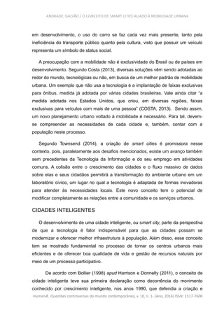 ANDRADE; GALVÃO / O CONCEITO DE SMART CITIES ALIADO À MOBILIDADE URBANA
em desenvolvimento, o uso do carro se faz cada vez mais presente, tanto pela
ineficiência do transporte público quanto pela cultura, visto que possuir um veículo
representa um símbolo de status social.
A preocupação com a mobilidade não é exclusividade do Brasil ou de países em
desenvolvimento. Segundo Costa (2013), diversas soluções vêm sendo adotadas ao
redor do mundo, tecnológicas ou não, em busca de um melhor padrão de mobilidade
urbana. Um exemplo que não usa a tecnologia é a implantação de faixas exclusivas
para ônibus, medida já adotada por várias cidades brasileiras. Vale ainda citar “a
medida adotada nos Estados Unidos, que criou, em diversas regiões, faixas
exclusivas para veículos com mais de uma pessoa” (COSTA, 2013). Sendo assim,
um novo planejamento urbano voltado à mobilidade é necessário. Para tal, devem-
se compreender as necessidades de cada cidade e, também, contar com a
população neste processo.
Segundo Townsend (2014), a criação de smart cities é promissora nesse
contexto, pois, paralelamente aos desafios mencionados, existe um avanço também
sem precedentes da Tecnologia da Informação e do seu emprego em atividades
comuns. A colisão entre o crescimento das cidades e o fluxo massivo de dados
sobre elas e seus cidadãos permitirá a transformação do ambiente urbano em um
laboratório cívico, um lugar no qual a tecnologia é adaptada de formas inovadoras
para atender às necessidades locais. Este novo conceito tem o potencial de
modificar completamente as relações entre a comunidade e os serviços urbanos.
CIDADES INTELIGENTES
O desenvolvimento de uma cidade inteligente, ou smart city, parte da perspectiva
de que a tecnologia é fator indispensável para que as cidades possam se
modernizar e oferecer melhor infraestrutura à população. Além disso, esse conceito
tem se mostrado fundamental no processo de tornar os centros urbanos mais
eficientes e de oferecer boa qualidade de vida e gestão de recursos naturais por
meio de um processo participativo.
De acordo com Bollier (1998) apud Harrison e Donnelly (2011), o conceito de
cidade inteligente teve sua primeira declaração como decorrência do movimento
conhecido por crescimento inteligente, nos anos 1990, que defendia a criação e
HumanÆ. Questões controversas do mundo contemporâneo, v. 10, n. 1- (Ano, 2016) ISSN: 1517-7606
 