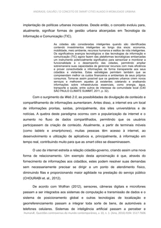 ANDRADE; GALVÃO / O CONCEITO DE SMART CITIES ALIADO À MOBILIDADE URBANA
implantação de políticas urbanas inovadoras. Desde então, o conceito evoluiu para,
atualmente, significar formas de gestão urbana alicerçadas em Tecnologia da
Informação e Comunicação (TIC).
As cidades são consideradas inteligentes quando são identificadas
contendo investimentos inteligentes ao longo dos eixos: economia,
mobilidade, meio ambiente, recursos humanos e estilos de vida inteligentes.
Os significativos avanços tecnológicos e das tecnologias da informação e
comunicação (TIC) agora fazem das plataformas tecnológicas embarcadas
um instrumento potencialmente significativo para sensorizar e monitorar a
funcionalidade e o desempenho das cidades, permitindo ampliar
sobremaneira suas capacidades de gerenciar recursos com mais eficiência
e prover conectividade e informações de forma transparente aos seus
cidadãos e visitantes. Estas estratégias permitem também que se
compreendam melhor os custos financeiros e ambientais de seus próprios
consumos. Torna-se assim possível que os gestores urbanos criem novos
serviços e melhorem aqueles já existentes coletando e analisando
informações sobre infraestruturas essenciais, como energia, água,
transporte e saúde, entre outros de interesse da comunidade local (C40
SÃO PAULO CLIMATE SUMMIT, 2011, p. 32).
Com o surgimento da Web 2.0, as possibilidades de divulgação de conteúdo e
compartilhamento de informações aumentaram. Antes disso, a internet era um local
de informações prontas, saídas, principalmente, dos sites universitários e de
notícias. A quebra deste paradigma ocorreu com a popularização da internet e o
aumento no fluxo de dados compartilhados, permitindo que os usuários
participassem da criação de conteúdo. Atualmente, a partir de terminais móveis
(como tablets e smartphones), muitas pessoas têm acesso à internet, ao
desenvolvimento e utilização de aplicativos e, principalmente, à informação em
tempo real, contribuindo muito para que as smart cities se disseminassem.
O uso da internet estreita a relação cidadão-governo, criando assim uma nova
forma de relacionamento. Um exemplo desta aproximação é que, através do
fornecimento de informações aos cidadãos, estes podem resolver suas demandas
sem necessariamente precisar se dirigir a um ponto de atendimento físico,
diminuindo filas e proporcionando maior agilidade na prestação do serviço público
(CHOURABI et. al., 2012).
De acordo com Wolfran (2012), sensores, câmeras digitais e microfones
passam a ser integrados aos sistemas de computação e transmissão de dados e o
sistema de posicionamento global e outras tecnologias de localização e
georreferenciamento passam a integrar toda sorte de bens, de automóveis a
telefones celulares. Sistemas de inteligência artificial passam a perceber e
HumanÆ. Questões controversas do mundo contemporâneo, v. 10, n. 1- (Ano, 2016) ISSN: 1517-7606
 