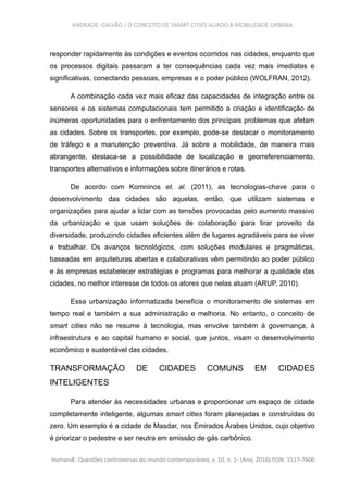 ANDRADE; GALVÃO / O CONCEITO DE SMART CITIES ALIADO À MOBILIDADE URBANA
responder rapidamente às condições e eventos ocorridos nas cidades, enquanto que
os processos digitais passaram a ter consequências cada vez mais imediatas e
significativas, conectando pessoas, empresas e o poder público (WOLFRAN, 2012).
A combinação cada vez mais eficaz das capacidades de integração entre os
sensores e os sistemas computacionais tem permitido a criação e identificação de
inúmeras oportunidades para o enfrentamento dos principais problemas que afetam
as cidades. Sobre os transportes, por exemplo, pode-se destacar o monitoramento
de tráfego e a manutenção preventiva. Já sobre a mobilidade, de maneira mais
abrangente, destaca-se a possibilidade de localização e georreferenciamento,
transportes alternativos e informações sobre itinerários e rotas.
De acordo com Komninos et. al. (2011), as tecnologias-chave para o
desenvolvimento das cidades são aquelas, então, que utilizam sistemas e
organizações para ajudar a lidar com as tensões provocadas pelo aumento massivo
da urbanização e que usam soluções de colaboração para tirar proveito da
diversidade, produzindo cidades eficientes além de lugares agradáveis para se viver
e trabalhar. Os avanços tecnológicos, com soluções modulares e pragmáticas,
baseadas em arquiteturas abertas e colaborativas vêm permitindo ao poder público
e às empresas estabelecer estratégias e programas para melhorar a qualidade das
cidades, no melhor interesse de todos os atores que nelas atuam (ARUP, 2010).
Essa urbanização informatizada beneficia o monitoramento de sistemas em
tempo real e também a sua administração e melhoria. No entanto, o conceito de
smart cities não se resume à tecnologia, mas envolve também à governança, à
infraestrutura e ao capital humano e social, que juntos, visam o desenvolvimento
econômico e sustentável das cidades.
TRANSFORMAÇÃO DE CIDADES COMUNS EM CIDADES
INTELIGENTES
Para atender às necessidades urbanas e proporcionar um espaço de cidade
completamente inteligente, algumas smart cities foram planejadas e construídas do
zero. Um exemplo é a cidade de Masdar, nos Emirados Árabes Unidos, cujo objetivo
é priorizar o pedestre e ser neutra em emissão de gás carbônico.
HumanÆ. Questões controversas do mundo contemporâneo, v. 10, n. 1- (Ano, 2016) ISSN: 1517-7606
 