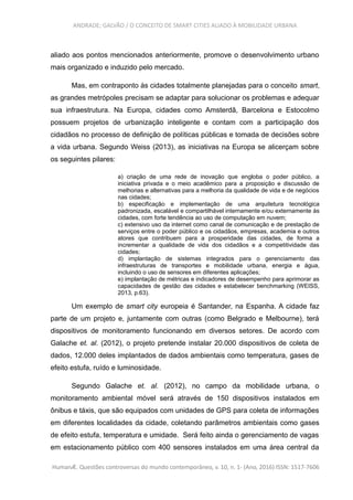 ANDRADE; GALVÃO / O CONCEITO DE SMART CITIES ALIADO À MOBILIDADE URBANA
aliado aos pontos mencionados anteriormente, promove o desenvolvimento urbano
mais organizado e induzido pelo mercado.
Mas, em contraponto às cidades totalmente planejadas para o conceito smart,
as grandes metrópoles precisam se adaptar para solucionar os problemas e adequar
sua infraestrutura. Na Europa, cidades como Amsterdã, Barcelona e Estocolmo
possuem projetos de urbanização inteligente e contam com a participação dos
cidadãos no processo de definição de políticas públicas e tomada de decisões sobre
a vida urbana. Segundo Weiss (2013), as iniciativas na Europa se alicerçam sobre
os seguintes pilares:
a) criação de uma rede de inovação que engloba o poder público, a
iniciativa privada e o meio acadêmico para a proposição e discussão de
melhorias e alternativas para a melhoria da qualidade de vida e de negócios
nas cidades;
b) especificação e implementação de uma arquitetura tecnológica
padronizada, escalável e compartilhável internamente e/ou externamente às
cidades, com forte tendência ao uso de computação em nuvem;
c) extensivo uso da internet como canal de comunicação e de prestação de
serviços entre o poder público e os cidadãos, empresas, academia e outros
atores que contribuem para a prosperidade das cidades, de forma a
incrementar a qualidade de vida dos cidadãos e a competitividade das
cidades;
d) implantação de sistemas integrados para o gerenciamento das
infraestruturas de transportes e mobilidade urbana, energia e água,
incluindo o uso de sensores em diferentes aplicações;
e) implantação de métricas e indicadores de desempenho para aprimorar as
capacidades de gestão das cidades e estabelecer benchmarking (WEISS,
2013, p.63).
Um exemplo de smart city europeia é Santander, na Espanha. A cidade faz
parte de um projeto e, juntamente com outras (como Belgrado e Melbourne), terá
dispositivos de monitoramento funcionando em diversos setores. De acordo com
Galache et. al. (2012), o projeto pretende instalar 20.000 dispositivos de coleta de
dados, 12.000 deles implantados de dados ambientais como temperatura, gases de
efeito estufa, ruído e luminosidade.
Segundo Galache et. al. (2012), no campo da mobilidade urbana, o
monitoramento ambiental móvel será através de 150 dispositivos instalados em
ônibus e táxis, que são equipados com unidades de GPS para coleta de informações
em diferentes localidades da cidade, coletando parâmetros ambientais como gases
de efeito estufa, temperatura e umidade. Será feito ainda o gerenciamento de vagas
em estacionamento público com 400 sensores instalados em uma área central da
HumanÆ. Questões controversas do mundo contemporâneo, v. 10, n. 1- (Ano, 2016) ISSN: 1517-7606
 