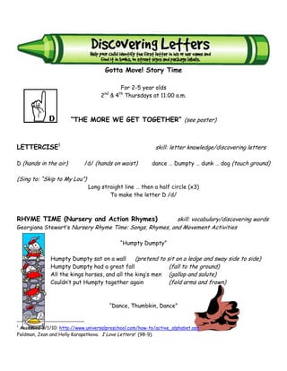 Gotta Move! Story Time
                                              Letter D
                                             For 2-5 year olds
                                     nd      th
                                   2      & 4 Thursdays at 11:00 a.m.



                       “THE MORE WE GET TOGETHER” (see poster)



LETTERCISE1                                                skill: letter knowledge/discovering letters

D (hands in the air)        /d/ (hands on waist)         dance … Dumpty … dunk … dog (touch ground)

(Sing to: “Skip to My Lou”)
                              Long straight line … then a half circle (x3)
                                      To make the letter D /d/



RHYME TIME (Nursery and Action Rhymes)                   skill: vocabulary/discovering words
Georgiana Stewart’s Nursery Rhyme Time: Songs, Rhymes, and Movement Activities

                                             “Humpty Dumpty”

              Humpty Dumpty sat on a wall       (pretend to sit on a ledge and sway side to side)
              Humpty Dumpty had a great fall                 (fall to the ground)
              All the kings horses, and all the king’s men (gallop and salute)
              Couldn’t put Humpty together again             (fold arms and frown)


                                          “Dance, Thumbkin, Dance”


1
 Accessed 3/1/10: http://www.universalpreschool.com/how-to/active_alphabet.asp
Feldman, Jean and Holly Karapetkova. I Love Letters! (98-9).
 