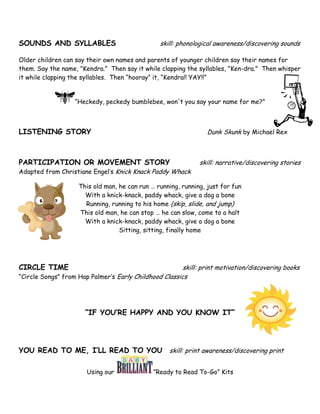 SOUNDS AND SYLLABLES                            skill: phonological awareness/discovering sounds

Older children can say their own names and parents of younger children say their names for
them. Say the name, "Kendra.” Then say it while clapping the syllables, "Ken-dra." Then whisper
it while clapping the syllables. Then “hooray” it, “Kendra!! YAY!!”


                   “Heckedy, peckedy bumblebee, won't you say your name for me?"



LISTENING STORY                                                  Dunk Skunk by Michael Rex



PARTICIPATION OR MOVEMENT STORY                               skill: narrative/discovering stories
Adapted from Christiane Engel’s Knick Knack Paddy Whack

                    This old man, he can run … running, running, just for fun
                      With a knick-knack, paddy whack, give a dog a bone
                      Running, running to his home (skip, slide, and jump)
                    This old man, he can stop … he can slow, come to a halt
                      With a knick-knack, paddy whack, give a dog a bone
                                  Sitting, sitting, finally home




CIRCLE TIME                                             skill: print motivation/discovering books
“Circle Songs” from Hap Palmer’s Early Childhood Classics




                      “IF YOU’RE HAPPY AND YOU KNOW IT”




YOU READ TO ME, I’LL READ TO YOU skill: print awareness/discovering print

                       Using our              ”Ready to Read To-Go” Kits
 