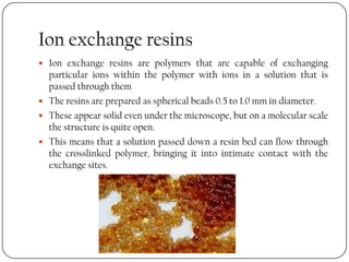 Ion exchange resins
 Ion exchange resins are polymers that are capable of exchanging
particular ions within the polymer with ions in a solution that is
passed through them
 The resins are prepared as spherical beads 0.5 to 1.0 mm in diameter.
 These appear solid even under the microscope, but on a molecular scale
the structure is quite open.
 This means that a solution passed down a resin bed can flow through
the crosslinked polymer, bringing it into intimate contact with the
exchange sites.
 