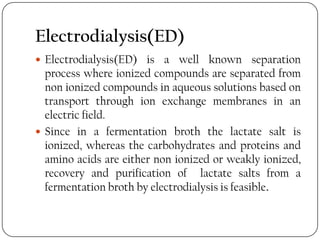 Electrodialysis(ED)
 Electrodialysis(ED) is a well known separation
process where ionized compounds are separated from
non ionized compounds in aqueous solutions based on
transport through ion exchange membranes in an
electric field.
 Since in a fermentation broth the lactate salt is
ionized, whereas the carbohydrates and proteins and
amino acids are either non ionized or weakly ionized,
recovery and purification of lactate salts from a
fermentation broth by electrodialysis is feasible.
 