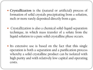  Crystallization is the (natural or artificial) process of
formation of solid crystals precipitating from a solution,
melt or more rarely deposited directly from a gas.
 Crystallization is also a chemical solid-liquid separation
technique, in which mass transfer of a solute from the
liquid solution to a pure solid crystalline phase occurs.
 Its extensive use is based on the fact that this single
operation is both a separation and a purification process
whereby a solid crystalline product can be isolated with
high purity and with relatively low capital and operating
costs.
 