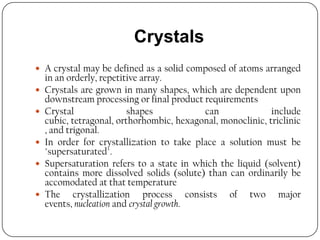 Crystals
 A crystal may be defined as a solid composed of atoms arranged
in an orderly, repetitive array.
 Crystals are grown in many shapes, which are dependent upon
downstream processing or final product requirements
 Crystal shapes can include
cubic, tetragonal, orthorhombic, hexagonal, monoclinic, triclinic
, and trigonal.
 In order for crystallization to take place a solution must be
"supersaturated".
 Supersaturation refers to a state in which the liquid (solvent)
contains more dissolved solids (solute) than can ordinarily be
accomodated at that temperature
 The crystallization process consists of two major
events, nucleation and crystal growth.
 