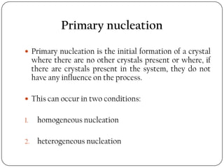 Primary nucleation
 Primary nucleation is the initial formation of a crystal
where there are no other crystals present or where, if
there are crystals present in the system, they do not
have any influence on the process.
 This can occur in two conditions:
1. homogeneous nucleation
2. heterogeneous nucleation
 