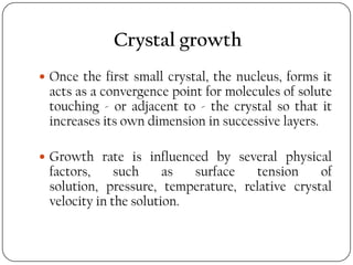 Crystal growth
 Once the first small crystal, the nucleus, forms it
acts as a convergence point for molecules of solute
touching - or adjacent to - the crystal so that it
increases its own dimension in successive layers.
 Growth rate is influenced by several physical
factors, such as surface tension of
solution, pressure, temperature, relative crystal
velocity in the solution.
 
