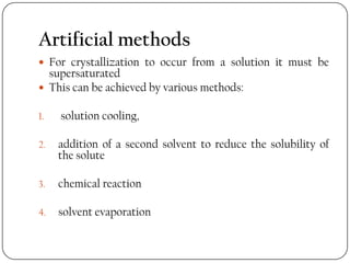 Artificial methods
 For crystallization to occur from a solution it must be
supersaturated
 This can be achieved by various methods:
1. solution cooling,
2. addition of a second solvent to reduce the solubility of
the solute
3. chemical reaction
4. solvent evaporation
 