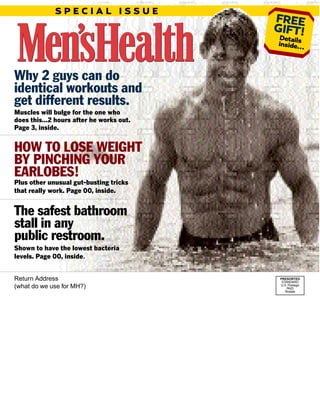Why 2 guys can do
identical workouts and
get different results.
Muscles will bulge for the one who
does this…2 hours after he works out.
Page 3, inside.
HOW TO LOSE WEIGHT
BY PINCHING YOUR
EARLOBES!
Plus other unusual gut-busting tricks
that really work. Page 00, inside.
The safest bathroom
stall in any
public restroom.
Shown to have the lowest bacteria
levels. Page 00, inside.
Return Address
(what do we use for MH?)
PRESORTED
STANDARD
U.S. Postage
PAID
Rodale
FREE
GIFT!Detailsinside…
S P E C I A L I S S U E
 