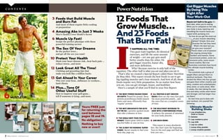 m e n s h e a l t h .c o m / M E N ’S H E A LT H 32 M E N ’S H E A LT H / m e n s h e a l t h .c o m
3 Foods that Build Muscle
and Burn Fat
And most of them require little cooking
or preparation
4 Amazing Abs in Just 3 Weeks
Men’s Health Cover Model’s Secret
6 Muscle Up Fast!
Sculpt the perfect physique with these
powerful training secrets
8 The Sex Of Your Dreams
Be the perfect lover…
and get all the sex you want!
10 Protect Your Health
Slash your heart disease risk…beat back pain ...
reduce stress…and more
12 Look Great All The Time!
Clothing and grooming tips that
make you look like a million bucks
13 Get Ahead In Your Career
Win over your boss…influence co-workers…
land clients
14 Plus…Tons Of
Other Useful Stuff
How to improve your golf game…
tell if someone is lying…and more.
C O N T E N T S
Yours FREE just
for returning the
card between
pages 18 and 19.
No obligation!
Nothing to buy
now or everi!
PowerNutrition
T HAPPENS ALL THE TIME:
Two guys train together, do identical
exercises, and lift the same amount
of weight—yet one guy gets much
better results than the other. He
gets bigger muscles, leaner abs,
and more definition.
Why? Because exercise is only half of the
equation. The other half is what you eat and when you eat it.
That’s why we created a Special Report called Power Nutrition
for Busy Men. This report reveals the best foods to eat to get
big rippling muscles and a lean stomach. And best of all, these
foods require very little preparation. So no matter how busy
you are, you can get stronger, leaner, and healthier.
Here’s a sample of what you’ll find in your Free Report:
I
ᮣ THE MOST POWER-PACKED FOODS
ON EARTH. Pound for pound, these
protein powerhouses build muscle
faster and more efficiently than
‘regular’ protein.
ᮣ THE BEST BREAKFASTS FOR GUYS
ON THE GO. 7 protein-packed meals
that take 5 minutes or less.
ᮣ THE SINGLE BEST FOOD FOR LOSING
WEIGHT. Tastes great AND it makes
you feel fuller so you eat less.
ᮣ THE 23 BEST FAT-BURNING ‘SUPER-
FOODS’. Secret snacks to fuel your
busy day, page 124.
ᮣ ALL PROTEIN IS NOT CREATED
EQUAL! Here are the ones that pack
the most powerful punch… and
the ones that are a complete waste
of time.
ᮣ THE HEALTHIEST BEVERAGE TO
HAVE WITH A PORTERHOUSE STEAK.
It reduces the amount of saturated
fat your body absorbs.
ᮣ AND MUCH MORE.
This report is yours absolutely
free. But that’s just the beginning.
Turn to the next page and find out
how you can…
GetBiggerMuscles
ByDoingThis
RightAfter
YourWork-Out
Muscle isn’t built in the gym; it’s
built later, when you’re resting.
While you’re collapsed on the sofa,
your body is busy repairing and
rebuilding the muscle tissue you
ripped while pumping iron.
So how do you get the most out
of your muscle-rebuilding
phase? Simple: Give your
muscles the fuel they need.
What’s the best fuel you
can give your muscles?
There’s been a lot of passion-
ate arguing among body-
builders and trainers. Some
recommend protein, some rec-
ommend carbs, some recom-
mend creatine. But now
Australian scientists have found
the ultimate muscle-building
combo.
The scientists took a group of
weight lifters and put them on
identical workouts. They then
divided the lifters into four groups
and gave them either creatine and
whey, creatine and carbohydrates,
whey alone, or carbs alone. After
11 weeks, the men taking the crea-
tine-and-whey combo were leaner
and stronger, and had larger mus-
cle fibers!
So next time you’re done with
your workout, mix yourself the
following:
Ultimate Muscle-
Building Shake
1 cup strawberries,
fresh or frozen
1⁄2 banana
1⁄2 cup cranberry juice
3⁄4 cup milk
1 cup ice cubes
1 scoop whey powder
1 scoop creatine powder
12FoodsThat
GrowMuscle…
And23Foods
ThatBurnFat!
YOURS
FREE
>
6MUSCLE UP
 