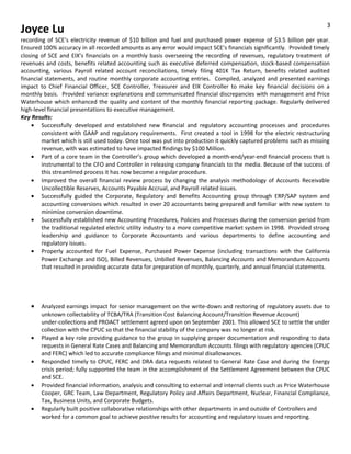 Joyce Lu
recording of SCE’s electricity revenue of $10 billion and fuel and purchased power expense of $3.5 billion per year.
Ensured 100% accuracy in all recorded amounts as any error would impact SCE’s financials significantly. Provided timely
closing of SCE and EIX’s financials on a monthly basis overseeing the recording of revenues, regulatory treatment of
revenues and costs, benefits related accounting such as executive deferred compensation, stock-based compensation
accounting, various Payroll related account reconciliations, timely filing 401K Tax Return, benefits related audited
financial statements, and routine monthly corporate accounting entries. Compiled, analyzed and presented earnings
impact to Chief Financial Officer, SCE Controller, Treasurer and EIX Controller to make key financial decisions on a
monthly basis. Provided variance explanations and communicated financial discrepancies with management and Price
Waterhouse which enhanced the quality and content of the monthly financial reporting package. Regularly delivered
high-level financial presentations to executive management.
Key Results:
• Successfully developed and established new financial and regulatory accounting processes and procedures
consistent with GAAP and regulatory requirements. First created a tool in 1998 for the electric restructuring
market which is still used today. Once tool was put into production it quickly captured problems such as missing
revenue, with was estimated to have impacted findings by $100 Million.
• Part of a core team in the Controller’s group which developed a month-end/year-end financial process that is
instrumental to the CFO and Controller in releasing company financials to the media. Because of the success of
this streamlined process it has now become a regular procedure.
• Improved the overall financial review process by changing the analysis methodology of Accounts Receivable
Uncollectible Reserves, Accounts Payable Accrual, and Payroll related issues.
• Successfully guided the Corporate, Regulatory and Benefits Accounting group through ERP/SAP system and
accounting conversions which resulted in over 20 accountants being prepared and familiar with new system to
minimize conversion downtime.
• Successfully established new Accounting Procedures, Policies and Processes during the conversion period from
the traditional regulated electric utility industry to a more competitive market system in 1998. Provided strong
leadership and guidance to Corporate Accountants and various departments to define accounting and
regulatory issues.
• Properly accounted for Fuel Expense, Purchased Power Expense (including transactions with the California
Power Exchange and ISO), Billed Revenues, Unbilled Revenues, Balancing Accounts and Memorandum Accounts
that resulted in providing accurate data for preparation of monthly, quarterly, and annual financial statements.
• Analyzed earnings impact for senior management on the write-down and restoring of regulatory assets due to
unknown collectability of TCBA/TRA (Transition Cost Balancing Account/Transition Revenue Account)
under-collections and PROACT settlement agreed upon on September 2001. This allowed SCE to settle the under
collection with the CPUC so that the financial stability of the company was no longer at risk.
• Played a key role providing guidance to the group in supplying proper documentation and responding to data
requests in General Rate Cases and Balancing and Memorandum Accounts filings with regulatory agencies (CPUC
and FERC) which led to accurate compliance filings and minimal disallowances.
• Responded timely to CPUC, FERC and DRA data requests related to General Rate Case and during the Energy
crisis period; fully supported the team in the accomplishment of the Settlement Agreement between the CPUC
and SCE.
• Provided financial information, analysis and consulting to external and internal clients such as Price Waterhouse
Cooper, GRC Team, Law Department, Regulatory Policy and Affairs Department, Nuclear, Financial Compliance,
Tax, Business Units, and Corporate Budgets.
• Regularly built positive collaborative relationships with other departments in and outside of Controllers and
worked for a common goal to achieve positive results for accounting and regulatory issues and reporting.
3
 
