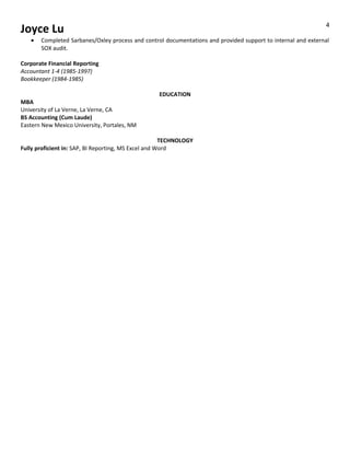 Joyce Lu
• Completed Sarbanes/Oxley process and control documentations and provided support to internal and external
SOX audit.
Corporate Financial Reporting
Accountant 1-4 (1985-1997)
Bookkeeper (1984-1985)
EDUCATION
MBA
University of La Verne, La Verne, CA
BS Accounting (Cum Laude)
Eastern New Mexico University, Portales, NM
TECHNOLOGY
Fully proficient in: SAP, BI Reporting, MS Excel and Word
4
 