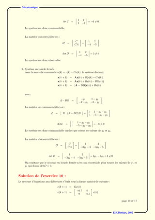 Mecatronique



                                                                    1     1
                                               det C    =                         = −6 = 0
                                                                    1    −5
     Le syst`me est donc commandable.
            e


     La matrice d’observabilit´ est :
                              e
                                                                C               1      2
                                               O   =                     =
                                                                CA             −4     −5

                                                                     1        2
                                               det O       =                        =3=0
                                                                    −4       −5
     Le syst`me est donc observable.
            e


  2. Syst`me en boucle ferm´e :
         e                 e
     Avec la nouvelle commande u(k) = r(k) − Gx(k), le syst`me devient :
                                                           e

                                       x(k + 1)         =       Ax(k) + B[r(k) − Gx(k)]
                                       x(k + 1)         =       Ax(k) + Br(k) − BGx(k)
                                       x(k + 1)         =       [A − BG]x(k) + Br(k)


     avec :
                                                                      −g1            1 − g2
                                           A − BG          =
                                                                     −2 − g1        −3 − g2
     La matrice de commandabilit´ est :
                                e
                                                                                  1   1 − g 1 − g2
                             C     =           B   (A − BG)B              =
                                                                                  1   −5 − g1 − g2

                                                            1    1 − g 1 − g2
                                   det C           =                                  = −6 = 0
                                                            1    −5 − g1 − g2
     Le syst`me est donc commandable quelles que soient les valeurs de g 1 et g2 .
            e


     La matrice d’observabilit´ est :
                              e
                                                       C                   1             2
                                   O       =                    =
                                                       CA               −3g1 − 4      −3g2 − 5

                                                   1                   2
                           det O       =                                            = 6g1 − 3g2 + 3 = 0
                                                −3g1 − 4            −3g2 − 5
     On constate que le syst`me en boucle ferm´e n’est pas observable pour toutes les valeurs de g 1 et
                            e                 e
     g2 qui donne det O = 0.



Solution de l’exercice 10 :
Le syst`me d’´quations aux diﬀ´rences s’´crit sous la forme matricielle suivante :
       e     e                e         e

                                   x(k + 1)            =        Gx(k)
                                                                 −0.7         0
                                   x(k + 1)            =                              x(k)
                                                                   0         −0.7

                                                                                                                 page 10 of 17



                                                                                                          E.K.Boukas, 2002
 