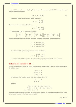 Mecatronique



   La stabilit´ selon Liapunov stipule qu’il faut trouver deux matrices P et Q d´ﬁnies et positives qui
               e                                                                e
v´riﬁent la relation suivante :
 e


                                                Q       =     P − GT P G                                          (15)

   Choisissons Q une matrice identit´ d´ﬁnie et positive :
                                    e e

                                                                  1    0
                                                Q        =
                                                                  0    1

P est une matrice sym´trique de la forme :
                     e

                                                                 p11   p12
                                            P        =
                                                                 p12   p22

   Connaissant P , Q et G, l’´quation (15) s’´crit :
                             e               e

                 1   0          p11   p12               −0.7       0           p11   p12   −0.7    0
                         =                      −
                 0   1          p12   p22                0        −0.7         p12   p22    0     −0.7

En d´veloppant les matrices ci-dessus, on obtient le syst`me d’´quations alg´briques suivant :
    e                                                    e     e            e


                                            1       =       p11 − (0.7)2 p11
                                            1       =       p22 − (0.7)2 p22
                                            0       =       p12 − (0.7)2 p12


   En solutionnant le syst`me d’´qautions ci-dessus, on obtient :
                          e     e


                                                              1.96       0
                                            P       =
                                                                0      1.96

   La matrice P ´tant d´ﬁnie positive, le syst`me est asymptotiquement stable selon Liapunov.
                e      e                      e



Solution de l’exercice 11 :
L’ordre de l’´quation ‘a ´tudier est n = 2. Ainsi, pour une ´quation dont l’ordre est paire, les conditions
              e          e                                  e
de stabilit´ sont :
           e

                                                      F (1)       > 0
                                                    F (−1)        > 0
                                                         |a0 |    <    a2

   Le tableau de Jury consiste en une seule ligne puisque (2n-3=1) :

                                                      z0         z1    z2
                                                     0.15        1     1
   Stabilit´ :
           e

                                   F (1)    =       (1)2 + (1) + 0.15 = 2.15 > 0
                                 F (−1)     = (−1)2 + (−1) + 0.15 = 0.15 > 0
                             |a0 = 0.15|    < a2 = 1

Toutes les conditions ´tant satisfaites, on conclut que le syst`me est asymptotiquement stable et toutes
                       e                                       e
les racines se trouvent a l’int´rieur du cercle unit´.
                        `      e                    e

                                                                                                         page 11 of 17



                                                                                                  E.K.Boukas, 2002
 