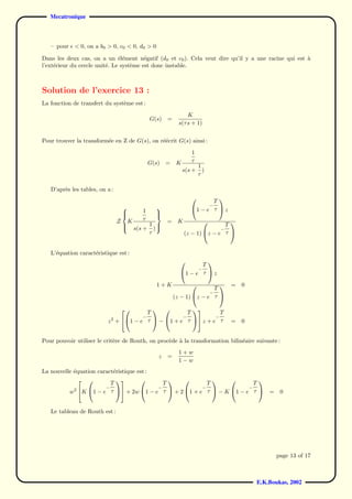 Mecatronique



   – pour    < 0, on a b0 > 0, c0 < 0, d0 > 0

Dans les deux cas, on a un ´l´ment n´gatif (d0 et c0 ). Cela veut dire qu’il y a une racine qui est a
                               ee        e                                                          `
l’ext´rieur du cercle unit´. Le syst`me est donc instable.
     e                    e         e



Solution de l’exercice 13 :
La fonction de transfert du syst`me est :
                                e
                                                                     K
                                                    G(s)   =
                                                                 s(τ s + 1)


Pour trouver la transform´e en Z de G(s), on r´´crit G(s) ainsi :
                         e                    ee
                                                                       1
                                                    G(s)   =    K      τ
                                                                            1
                                                                    s(s +     )
                                                                            τ

   D’apr`s les tables, on a :
        e
                                                                              T
                                                                               
                                                                                    −
                                    
                                               1
                                                                      1 − e τ  z
                                    
                                                     
                                                      
                                Z       K      τ           =    K
                                                    1                             T
                                                                                    
                                            s(s +     )
                                    
                                                                                       −
                                                    τ               (z − 1) z − e τ 


   L’´quation caract´ristique est :
     e              e
                                                                        T
                                                                         
                                                                            −
                                                                 1 − e τ  z

                                                      1+K                                   =   0
                                                                               T
                                                                                
                                                                             −
                                                               (z − 1) z − e τ 

                                      T             T          T
                                                  
                                               −  −          −
                           2  1 − e τ  − 1 + e τ  z + e τ
                          z +                                                               =   0


Pour pouvoir utiliser le crit`re de Routh, on proc`de a la transformation bilin´aire suivante :
                             e                    e `                          e
                                                                 1+w
                                                       z   =
                                                                 1−w
La nouvelle ´quation caract´ristique est :
            e              e
                          T                  T          T              T
                                                                
                        −                  −          −              −
          w2 K 1 − e τ  + 2w 1 − e τ  + 2 1 + e τ  − K 1 − e τ  =                                 0


   Le tableau de Routh est :




                                                                                                           page 13 of 17



                                                                                                    E.K.Boukas, 2002
 
