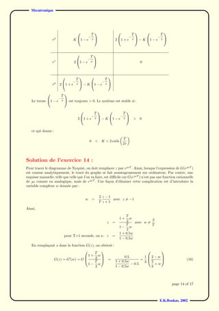 Mecatronique




                                         T                                   T               T
                                                                                          
                                                −                                −         −
                  r2            K 1 − e τ                         2 1 + e τ  − K 1 − e τ 



                                         T
                                          
                                            −
                  r1            2 1 − e τ                                              0



                                T               T
                                               
                                −             −
                  r0   2 1 + e τ  − K 1 − e τ 


                   T
                    
                       −
   Le terme 1 − e τ  est toujours > 0. Le syst`me est stable si :
                                                e


                                              T               T
                                                             
                                                    −       −
                                    2  1 + e τ  − K 1 − e τ                      >   0


   ce qui donne :

                                                                            T
                                                0       <    K < 2 coth
                                                                            2τ



Solution de l’exercice 14 :
Pour tracer le diagramme de Nyquist, on doit remplacer z par eωT . Ainsi, lorsque l’expression de G(eωT )
est connue analytiquement, le trac´ du graphe se fait avantageusement sur ordinateur. Par contre, une
                                     e
esquisse manuelle, telle que celle que l’on va faire, est diﬃcile car G(eωT ) n’est pas une fonction rationnelle
de ω comme en analogique, mais de eωT . Une fa¸on d’´liminer cette complication est d’introduire la
                                                         c     e
variable complexe w donn´e par :
                           e

                                                            2 z−1
                                            w       =             avec z = −1
                                                            T z+1
Ainsi,
                                                                              T
                                                                          1+    w           2
                                                                z   =         2    avec w =
                                                                              T             T
                                                                          1− w
                                                                              2
                                                                          1 + 0.5w
                           pour T=1 seconde, on a : z               =
                                                                          1 − 0.5w
   En rempla¸ant z dans la fonction G(z), on obtient :
            c

                                         T
                                                                             
                                     1+ w                    0.5        12−w
               G(z) = G (w) = G 
                                         2  =                        =                                       (16)
                                         T            1 + 0.5w         3 2
                                                                                
                                     1− w                        − 0.5       +w
                                          2            1 − 0.5w            3



                                                                                                       page 14 of 17



                                                                                                E.K.Boukas, 2002
 