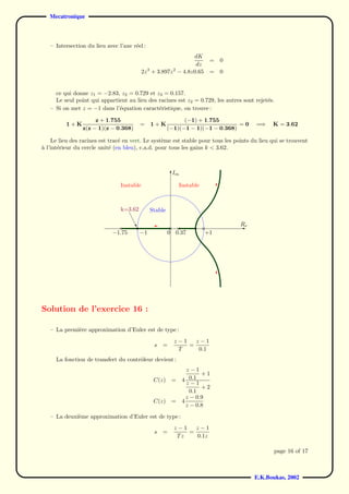 Mecatronique



   – Intersection du lieu avec l’axe r´el :
                                      e
                                                                       dK
                                                                                                  =      0
                                                                        dz
                                                 2z 3 + 3.897z 2 − 4.8z0.65                       =      0


     ce qui donne z1 = −2.83, z2 = 0.729 et z3 = 0.157.
     Le seul point qui appartient au lieu des racines est z2 = 0.729, les autres sont rejet´s.
                                                                                           e
   – Si on met z = −1 dans l’´quation caract´ristique, on trouve :
                              e               e

                     z + 1.755                                           (−1) + 1.755
          1+K                                   =      1+K                                  =0                     =⇒    K = 3.62
                z(z − 1)(z − 0.368)                                (−1)(−1 − 1)(−1 − 0.368)

    Le lieu des racines est trac´ en vert. Le syst`me est stable pour tous les points du lieu qui se trouvent
                                e                 e
a l’int´rieur du cercle unit´ (en bleu), c.a.d. pour tous les gains k < 3.62.
`      e                    e



                                                                      Im
                                                                      6                                 qq
                                                                                                    qqq
                                                                                                  qq
                                Instable             Instable                                 6 qq
                                                                                                q
                                                                                              qq
                                                                                         qqqqq
                                                                                      qq
                                                                                   qqq
                                k=3.62     Stable                         qqqqq
                                                                                qq
                                                                    qqqqqq
                                                                 qq
                                     U                       qqq                                             R
                                                                                                              -e
                                                  × ×      qqqq ×
                             −1.75      −1        0 0.37       qqq +1
                                                                  qqq
                                                                     qqqq
                                                                         qqqqq
                                                                              qqqq
                                                                                   qqq
                                                                                      qqq
                                                                                         qqq
                                                                                            qqq
                                                                                              qqq
                                                                                              ?
                                                                                                qqq
                                                                                                  qqq
                                                                                                    qqq
                                                                                                      qqq
                                                                                                         qq



Solution de l’exercice 16 :

   – La premi`re approximation d’Euler est de type :
             e
                                                                        z−1   z−1
                                                          s =               =
                                                                         T     0.1
     La fonction de transfert du contrˆleur devient :
                                      o
                                                                                z−1
                                                                                      +1
                                                          C(z)        =       4 0.1
                                                                                z−1
                                                                                      +2
                                                                                 0.1
                                                                                z − 0.9
                                                          C(z)        =       4
                                                                                z − 0.8
   – La deuxi`me approximation d’Euler est de type :
             e
                                                                        z−1   z−1
                                                          s =               =
                                                                         Tz   0.1z

                                                                                                                          page 16 of 17



                                                                                                                   E.K.Boukas, 2002
 
