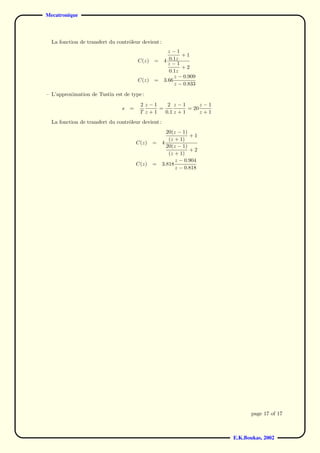 Mecatronique



  La fonction de transfert du contrˆleur devient :
                                   o
                                                       z−1
                                                             +1
                                        C(z)   =     4 0.1z
                                                       z−1
                                                             +2
                                                       0.1z
                                                          z − 0.909
                                        C(z)   =     3.66
                                                          z − 0.833
– L’approximation de Tustin est de type :
                                         2 z−1    2 z−1         z−1
                                s   =          =           = 20
                                         T z+1   0.1 z + 1      z+1
  La fonction de transfert du contrˆleur devient :
                                   o
                                                       20(z − 1)
                                                                 +1
                                                        (z + 1)
                                        C(z)   =     4
                                                       20(z − 1)
                                                                 +2
                                                        (z + 1)
                                                           z − 0.904
                                        C(z)   =     3.818
                                                           z − 0.818




                                                                              page 17 of 17



                                                                       E.K.Boukas, 2002
 