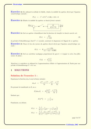 Mecatronique



Exercice 12        En utilisant la m´thode de Raible, ´tudiez la stabilit´ du syst`me d´crit par l’´quation
                                    e                 e                  e        e    e           e
caract´ristique suivante :
      e

                                 P (z)       =    z 3 + 2.7z 2 + 2.26z + 0.6 = 0

Exercice 13        ´
                   Etudiez la stabilit´ du syst`me en boucle ferm´e suivant :
                                      e        e                 e


                           R(s)-
                               +             -                    -        K          Y (s)
                                                                                        -
                                   −                                   s(τ s + 1)
                                   6


Exercice 14        Soit un syst`me ´chantillonn´ dont la fonction de transfert en boucle ouverte est :
                               e   e           e
                                                                    0.5
                                                 G(z)        =                                                   (2)
                                                                  z − 0.5
La p´riode d’´chantillonnage ´tant T = 1 seconde, construire le diagramme de Nyquist de ce syst`me.
    e        e               e                                                                 e

Exercice 15        Tracez le lieu des racines du syst`me discret d´crit par l’´quation caract´ristique sui-
                                                     e            e           e              e
vante :
                                                                  z + 1.755
                                       G(z)      =      K
                                                             z(z − 1)(z − 0.368)

Exercice 16 Soit un contrˆleur analogique proportionnel de gain k = 4 ´quip´ en s´rie d’un ﬁltre
                         o                                            e    e     e
avance de phase :
                                                                      s+1
                                                  C(s)        =   4
                                                                      s+2
Num´risez ce contrˆleur en utilisant les 2 approximations d’Euler et l’approximation de Tustin pour une
     e              o
p´riode d’´chantillonnage T = 0.1 sec.
 e        e


1     SOLUTIONS

Solution de l’exercice 1 :
Exprimons la fonction sin ωt sous la forme suivante :

                                                      eωt − e−ωt   eωt   e−ωt
                                 sin ωt =                          =      −
                                                           2         2     2
En prenant la transform´e en Z, on a :
                       e

                                                                   eωt   e−ωt
                                   Z {sin ωt}           =     Z         −
                                                                    2     2
Sachant que :
                                                                     z
                                              Z eat           =
                                                                  z − e−at
Finalement, on obtient :


                                                 1        z           z
                               F (z)     =                  ωT
                                                                −
                                                 2     z−e       z − e−ωT
                                                 1           z(z − eωT − e−ωT )
                               F (z)     =
                                                 2     z2   − z(eωT + e−ωT ) + 1

                                                                                                      page 3 of 17



                                                                                              E.K.Boukas, 2002
 
