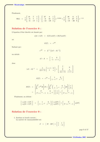Mecatronique



Finalement,
                                                                                                                        
                        18        7      1        27                  8        1                   38                 9    1
                    1                                                                        1
        Φ(k)    =       −6        7      1  −  −6                  16        2  e−0.694k +     −6                 27    3  e−1.1k
                    2                                                                         2
                        −6       −17     1       −12                −28        4                  −18               −39    9



Solution de l’exercice 8 :
L’´quation d’´tat discr`te est donn´e par :
  e          e         e           e

                                     x[(k + 1)T ]           =   G(T )x(kT ) + H(T )u(kT )

o`
 u

                                                            G(T )     = eAT

Sachant que :

                                                  eAT       =   L−1 (sI − A)−1

on calcule :
                                                                           s         0
                                                  sI − A        =
                                                                          −1        s+1

donc
                                                                                            1
                                                                                                                 
                                                     1          s+1            0                               0
                      (sI − A)−1         =                                           =
                                                                                           s                     
                                                 s(s + 1)        1             s            1                  1 
                                                                                        s(s + 1)              s+1


                                                                                 1              0
                                         G(T )        = eAT =
                                                                              1 − e−T          e−T


                                             T                            T
                                                                                      1           0             1
                     H(T )       =               eAT dt B =                                              dt
                                         0                            0            1 − e−t       e−t            0
                                              T                    0                   1                  T
                                 =                                                             =
                                         T + e−T − 1            1 − e−T                0             T + e−T − 1

     Finalement, on obtient :


                x1 [(k + 1)T ]                      1            0              x1 (kT )                    T
                                     =                                                          +                         u(kT )
                x2 [(k + 1)T ]                   1 − e−T        e−T             x2 (kT )               T + e−T − 1



Solution de l’exercice 9 :

     1. Syst`me en boucle ouverte :
            e
        La matrice de commandabilit´ est :
                                    e
                                                                                           1    1
                                                  C     =       B     AB           =
                                                                                           1    −5

                                                                                                                               page 9 of 17



                                                                                                                     E.K.Boukas, 2002
 