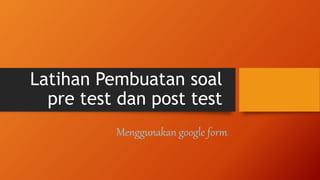 Latihan Pembuatan soal
pre test dan post test
Menggunakan google form
 