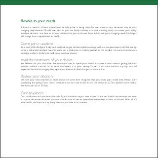 Flexible to your needs
A friend in need is a friend indeed.And we take pride in being there for you at every step, whatever may be your
changing requirements. Should you wish to join our family midway into your existing policy or review your policy
purchase decision - we have an array of solutions for you to choose from,to best suit your changing needs.No longer
will change be an impediment to health.
Come join in anytime
Be a part of the Religare family and continue to get uninterrupted coverage with no compromises at all. Get quality
service, enhanced product features and even a reduction in waiting period by the number of years of continuous
coverage under a similar plan with your previous insurer.
Avail the treatment of your choice
We believe that you should be free to decide how to spend your health insurance cover towards getting the best
possible medical care. As far as we’re concerned, it is your money. So our plans come without any cap on vital
expenses like doctor/surgery fees, operation theater & allied charges, to name a few.
Review your decision
We have your best interests at heart and at the same time recognise that you know your needs best. Hence, after
purchasing the policy, if you find it unsuitable, you can cancel and return the policy to us. Our policies come with a
free-look period of 15 days.
Care anywhere
Our care knows no boundaries; literally. So, while we ensure you have access to the best healthcare services, we leave
it to your discretion whether you would wish to avail certain specialised treatments in India or abroad.After all, it’s
your health, and we stand by every decision you take in its interest.
 