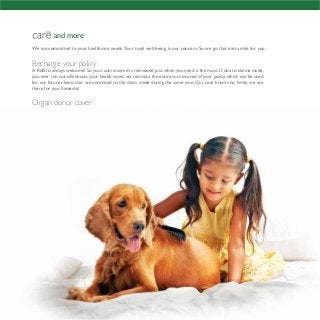 and more
We are committed to your healthcare needs.Your total well-being is our concern. So we go that extra mile for you.
Recharge your policy
A Refill is always welcome! So your sum insured is reinstated just when you need it the most.If,due to claims made,
you ever run out of/exhaust your health cover,we reinstate the entire sum insured of your policy,which can be used
for any future claims that are unrelated to the claim made during the same year. Our care knows no limits; we are
there for you, hamesha!
Organ donor cover
We care about those who help you as much as we care for you. So, beyond ensuring that
your medical needs are met, we will reimburse you for medical expenses that are incurred by
an organ donor while undergoing the organ transplant surgery.
You’re entitled to a second opinion
We take your illness as seriously as you do. If you are suffering
from a serious illness and feel uncertain about your diagnosis
or wish to get a second opinion of an expert/doctor,
we arrange one for you, free of cost.
 