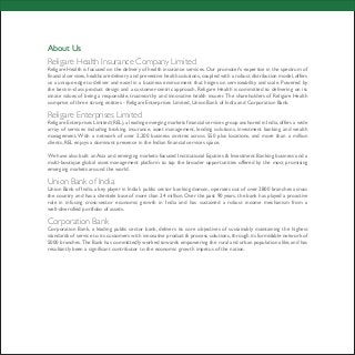 About Us
Religare Health Insurance Company Limited
Religare Health is focused on the delivery of health insurance services. Our promoter's expertise in the spectrum of
financial services,healthcare delivery and preventive health solutions,coupled with a robust distribution model,offers
us a unique edge to deliver and excel in a business environment that hinges on serviceability and scale. Powered by
the best-in-class product design and a customer-centric approach, Religare Health is committed to delivering on its
innate values of being a responsible, trustworthy and innovative health insurer. The shareholders of Religare Health
comprise of three strong entities - Religare Enterprises Limited, Union Bank of India and Corporation Bank.
Religare Enterprises Limited
Religare Enterprises Limited (REL),a leading emerging markets financial services group anchored in India,offers a wide
array of services including broking, insurance, asset management, lending solutions, investment banking and wealth
management. With a network of over 2,200 business centres across 550 plus locations, and more than a million
clients, REL enjoys a dominant presence in the Indian financial services space.
We have also built an Asia and emerging markets-focused Institutional Equities & Investment Banking business and a
multi-boutique global asset management platform to tap the broader opportunities offered by the most promising
emerging markets around the world.
Union Bank of India
Union Bank of India, a key player in India's public sector banking domain, operates out of over 2800 branches across
the country and has a clientele base of more than 24 million. Over the past 90 years, the bank has played a proactive
role in infusing cross-sector economic growth in India and has sustained a robust income mechanism from a
well-diversified portfolio of assets.
Corporation Bank
Corporation Bank, a leading public sector bank, delivers its core objectives of sustainably maintaining the highest
standards of service to its customers with innovative product & process solutions, through its formidable network of
5000 branches.The Bank has committedly worked towards empowering the rural and urban population alike,and has
resultantly been a significant contributor to the economic growth impetus of the nation.
 
