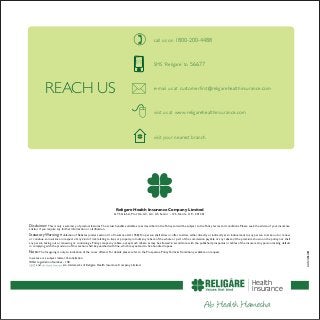 Religare Health Insurance Company Limited
GYS Global, Plot No.A3, A4, A5, Sector - 125, Noida, U.P. - 201301
REACH US
Disclaimer: This is only a summary of product features.The actual benefits available are as described in the Policy and will be subject to the Policy terms and conditions. Please seek the advice of your insurance
advisor if you require any further information or clarification.
StatutoryWarning: Prohibition of Rebates (under section 41 of Insurance Act, 1938): No person shall allow or offer to allow, either directly or indirectly as an inducement to any person to take out or renew
or continue an insurance in respect of any kind of risk relating to lives or property, in India any rebate of the whole or part of the commission payable or any rebate of the premium shown on the policy, nor shall
any person taking out or renewing or continuing a Policy accept any rebate, except such rebate as may be allowed in accordance with the published prospectus or tables of the insurers.Any person making default
in complying with the provision of this section shall be punished with fine, which may extend to five hundred rupees.
Note: The foregoing is only an indication of the cover offered. For details, please refer to the Prospectus, Policy Terms & Conditions, available on request.
Insurance is a subject matter of solicitation.
IRDA registration Number - 148
and are trademarks of Religare Health Insurance Company Limited.
UAN:12061001
SMS ‘Religare’ to 56677
e-mail us at customerfirst@religarehealthinsurance.com
visit us at www.religarehealthinsurance.com
call us on 1800-200-4488
visit your nearest branch
Health
Insurance
 