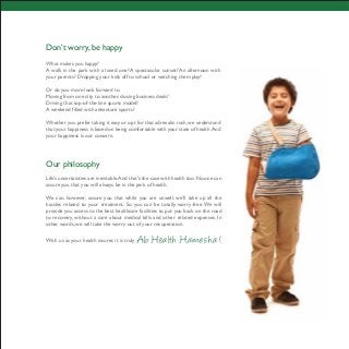 Don’t worry, be happy
What makes you happy?
A walk in the park with a loved one? A spectacular sunset? An afternoon with
your parents? Dropping your kids off to school or watching them play?
Or do you more look forward to
Moving from one city to another, closing business deals?
Driving that top-of-the-line sports model?
A weekend filled with adventure sports?
Whether you prefer taking it easy or opt for that adrenalin rush, we understand
that your happiness is based on being comfortable with your state of health.And
your happiness is our concern.
Our philosophy
Life’s uncertainties are inevitable.And that’s the case with health too.No one can
assure you that you will always be in the pink of health.
We can, however, assure you that while you are unwell, we’ll take up all the
hassles related to your treatment. So you can be totally worry-free.We will
provide you access to the best healthcare facilities to put you back on the road
to recovery, without a care about medical bills and other related expenses. In
other words, we will take the worry out of your recuperation.
With us as your health insurer, it is truly Ab Health Hamesha !
 