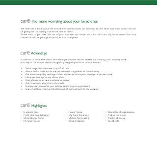 - No more worrying about your loved ones
We understand that hospital bills and other related expenses can become a burden when your main concern should
be getting well or nursing a loved one back to health.
So we want to get those bills out of your way with our simple plans that take care of your expenses.Your only
concern should be getting back your health and happiness.
Advantage
In addition to hassle-free claims, we believe you deserve distinct benefits for choosing , and they come
your way in the form of certain thoughtfully designed product & service features:
 Wide range of sum insured - upto ` 60 Lacs
 Annual health check-up for insured members - regardless of claims history
 Get automatic policy recharge if claim amount exhausts your coverage, at no extra cost
 No upper-limit age on any of our plans
 Daily allowance to meet incidental expenses
 Avail treatment anywhere in the world
 Increase sum insured of your existing policy, at your convenience
 Ease of cashless treatment & settlement of claims directly by the company
Highlights
• In-patient Care • Floater Cover • Domiciliary hospitalisation
• Pre & Post hospitalisation • Day Care Treatment • Ambulance Cover
• Organ Donor Cover • Lifelong Renewability • Health Check-up
• No Claim Bonus • Second Opinion • Tax Benefit
 