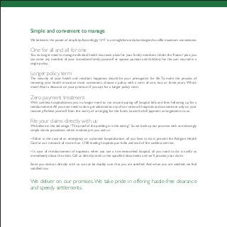 Simple and convenient to manage
We believe in the power of simplicity.Accordingly,‘ ’ is a straightforward plan designed to offer maximum convenience.
One for all and all for one
You no longer need to manage individual health insurance plans for your family members.Under the ‘floater’ plan,you
can cover any member of your immediate family (yourself or spouse, parents and children) for the sum insured in a
single policy.
Longer policy term
The security of your health and resultant happiness should be your prerogative for life.To make the process of
renewing your health insurance more convenient, choose a policy with a term of one, two or three years. What’s
more! Avail a discount on your premium if you opt for a longer policy term.
Zero payment treatment
With cashless hospitalisation, you no longer need to run around paying off hospital bills and then following up for a
reimbursement.All you now need to do is get admitted to any of our network hospitals and concentrate only on your
recovery. Relieve yourself from the worry of arranging for the funds. Leave the bill payment arrangements to us.
File your claims directly with us
We believe in the old adage,“The proof of the pudding is in the eating.” So we back up our promise with an enduringly
simple claims procedure, which involves just you and us.
• Either in the case of an emergency or a planned hospitalisation, all you have to do is present the Religare Health
Card at our network of more than 1,700 leading hospitals pan India and avail of the cashless service.
• In case of reimbursement of expenses when you use a non-networked hospital, all you need to do is notify us
immediately about the claim. Call us directly, send us the specified documents and we’ll process your claim.
Since you interact directly with us, we can be doubly sure that you are satisfied. And when you are satisfied, we feel
satisfied too.
We deliver on our promises.We take pride in offering hassle-free clearance
and speedy settlements.
 