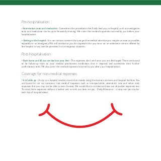 Pre-hospitalisation
• Examination, tests and medication - Sometimes the procedures that finally lead you to hospital, such as investigative
tests and medication, can be quite financially draining. We cover the medical expenses incurred by you before your
hospitalisation.
• Getting to the hospital - It is our utmost concern that you get the medical attention you require as soon as possible,
especially in an emergency. We will reimburse you for expenses that you incur on an ambulance service offered by
the hospital or any service provider, in an emergency situation.
Post-hospitalisation
• Back home and till you are back on your feet - The expenses don’t end once you are discharged. There are bound
to be follow-up visits to your medical practitioner, medication that is required and sometimes even further
confirmatory tests.We also cover the medical expenses incurred by you after your hospitalisation.
Coverage for non-medical expenses
• It all adds up - A trip to a hospital involves more than merely using the doctor’s services and hospital facilities.You
are bound to run up numerous ‘non-medical’ expenses such as transportation, attendant’s cost and other daily
expenses that you may not be able to even foresee.We would like to reimburse those out-of-pocket expenses too.
To meet these expenses without a bother and as suits you best, we pay - Daily Allowance - a lump sum per day for
each day of hospitalisation.
 