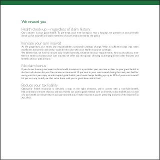 We reward you
Health check-up -- regardless of claim history
Our concern is your good health. To pre-empt your ever having to visit a hospital, we provide an annual health
check-up for yourself and adult members of your family covered by the policy.
Increase your sum insured
As life progresses, our needs and responsibilities constantly undergo change. What is sufficient today may seem
insufficient tomorrow; and similar could be the case with your health insurance coverage.
We believe that we have to ensure your health hamesha, whatever be your requirements. And so, should you ever
feel the need to increase your sum insured, we offer you the option of doing so, keeping all the other features and
benefits of your policy intact.
No claim bonus
If you do not have any occasion to claim health insurance in a particular year, we raise a cheer to your good health in
the form of a bonus for you. You receive an increase of 10 per cent in your sum insured during the next year. And for
every year that you enjoy un-interrupted good health, your bonus keeps building up, up to 50% of your sum insured!
It’s just our way to tell you that we’re there with you in good times and in bad.
Reduce your tax liability
Opting for health insurance is certainly a step in the right direction, and it comes with a two-fold benefit.
Not only does it ensure that you and your family can access good medical care at all times, it also enables you to avail
of a tax benefit on the premiums you pay towards your health insurance, as per prevailing tax laws of the IncomeTax
Act, 1961.
 