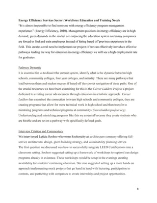 8
Energy Efficiency Services Sector: Workforce Education and Training Needs
“It is almost impossible to find someone with energy efficiency program management
experience.” (Energy Efficiency, 2010). Management positions in energy efficiency are in high
demand, green demands in the market are outpacing the education system and many companies
are forced to find and train employees instead of hiring based off previous experience in the
field. This creates a real need to implement our project; if we can effectively introduce effective
pathways leading the way for education in energy efficiency we will see a high employment rate
for graduates.
Pathway Dynamic
It is essential for us to dissect the current system, identify what is the dynamic between high
schools, community colleges, four year colleges, and industry. There are many pathways that
lead between them and student success if based off the correct navigation of these paths. One of
the crucial resources we have been examining for this is the Career Ladders Project a project
dedicated to creating career advancement through education in a holistic approach. Career
Ladders has examined the connection between high schools and community colleges, they are
creating programs that allow for more technical work in high school and then transfer to
mentoring programs and technical programs at community (Careerladdersproject.org).
Understanding and mimicking programs like this are essential because they create students who
are hirable and are set on a pathway with specifically defined goals.
Interview Citation and Commentary
We interviewed Leticia Soohoo who owns Soohoocity an architecture company offering full-
service architectural design, green building strategy, and sustainability planning service.
The first question we discussed was how to successfully integrate LEED Certifications into a
classroom setting. Soohoo suggested setting up a framework of workshops to support lean design
programs already in existence. These workshops would be setup in the evenings creating
availability for students’ continuing education. She also suggested setting up a more hands on
approach implementing mock projects that go hand in hand with lecturing, participation in
contests, and partnering with companies to create internships and project opportunities.
 