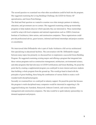 9
The second question we examined was what other accreditation could be built into the program.
She suggested examining the Living Buildings Challenge, the LEED for Homes AP
specialization, and Green Point Ratings.
The third and final question we wanted to examine was what strategic partners in industry,
education, and government can we contact. She suggested examining setting up mentorship
programs to help students discover which specialty they are interested in. These mentorships
would be setup with local companies and national organizations such as AMIA (American
Institute of Architects), labor unions, and construction companies. These organizations could
provide professional advice, guest lectures, informal and formal internships and project creation
or consultation.
We interviewed John Diffenderfer who is part of Aedis Architects a full service architectural
firm specializing in educational facilities. The conversation with Mr. Diffenderfer ranged
between many topics but primarily we discussed how to implement a successful Green Building
Program. He suggested examining existing majors and offering a program that integrated into
these various programs such as construction management, architecture, environmental science,
and other programs that had relevance in LEED Certifications and Green Building. He posed the
point that by creating a supplemental program you could pull in more interest and more students
than building a whole program from the ground up. This would go hand in hand with the
principles of green building, those being the combination of various fields to create a well-
rounded multi-disciplined program.
Secondly we examined how we could pull in industry support. He posed the point that because
this program is multi-disciplined many companies would be interested in supporting it. He
suggested looking into Autodesk, Honeywell, Johnson Controls, and various facilities
management and construction companies. The idea would be to spark industry sponsorship via
donated equipment and projects.
 