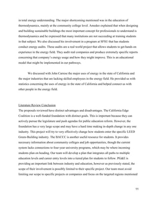 11
in total energy understanding. The major shortcoming mentioned was in the education of
thermodynamics, mainly at the community college level. Amedeo explained that when designing
and building sustainable buildings the most important concept for professionals to understand is
thermodynamics and he expressed that many institutions are not succeeding at training students
in that subject. We also discussed his involvement in a program at SFSU that has students
conduct energy audits. These audits are a real world project that allows students to get hands on
experience in the energy field. They audit real companies and produce extremely specific reports
concerning that company’s energy usage and how they might improve. This is an educational
model that might be implemented in our pathways.
We discussed with John Carrese the major uses of energy in the state of California and
the major industries that are lacking skilled employees in the energy field. He provided us with
statistics concerning the uses of energy in the state of California and helped connect us with
other people in the energy field.
Literature Review Conclusion
The proposals reviewed have distinct advantages and disadvantages. The California Edge
Coalition is a well-funded foundation with distinct goals. This is important because they can
actively pursue the legislature and push agendas for public education reform. However, the
foundation has a very large scope and may have a hard time making in-depth change in any one
industry. This project will try to very effectively change how students enter the specific LEED
Green-Building industry. The BACCC is another useful resource for students. It provides
necessary information about community colleges and job opportunities, though the current
system lacks connections to four-year university programs, which may be where incoming
students plan on heading. Our team will develop a plan that integrates all paths to multiple
education levels and career entry levels into a tiered plan for students to follow. PG&E is
providing an important link between industry and education, however as previously stated, the
scope of their involvement is possibly limited to their specific project. Our team must avoid
limiting our scope to specific projects or companies and focus on the targeted regions mentioned
 